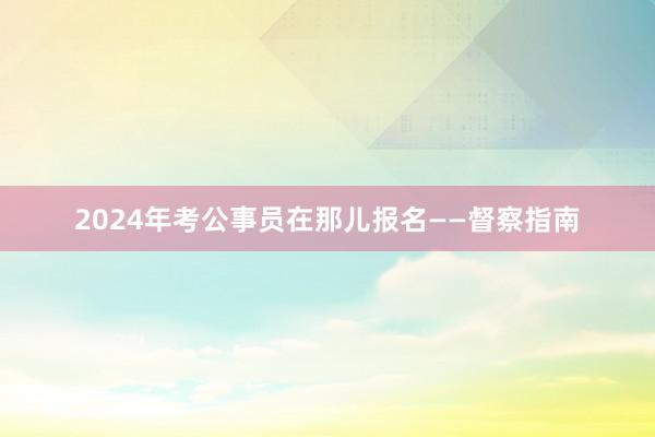 2024年考公事员在那儿报名——督察指南